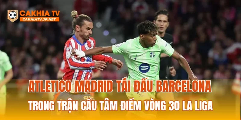 Atletico Madrid tái đấu Barcelona trong trận cầu tâm điểm vòng 30 La Liga